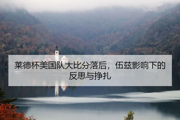 莱德杯美国队大比分落后，伍兹影响下的反思与挣扎