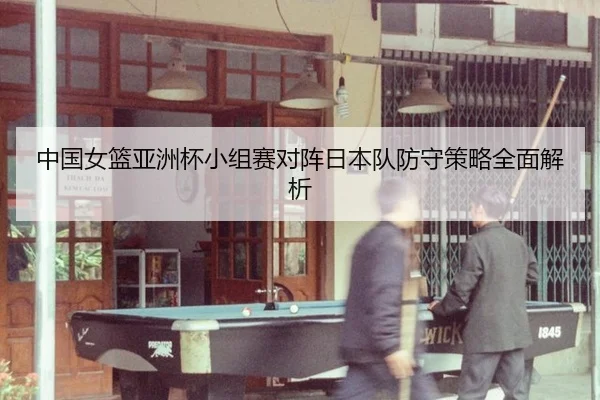 中国女篮亚洲杯小组赛对阵日本队防守策略全面解析